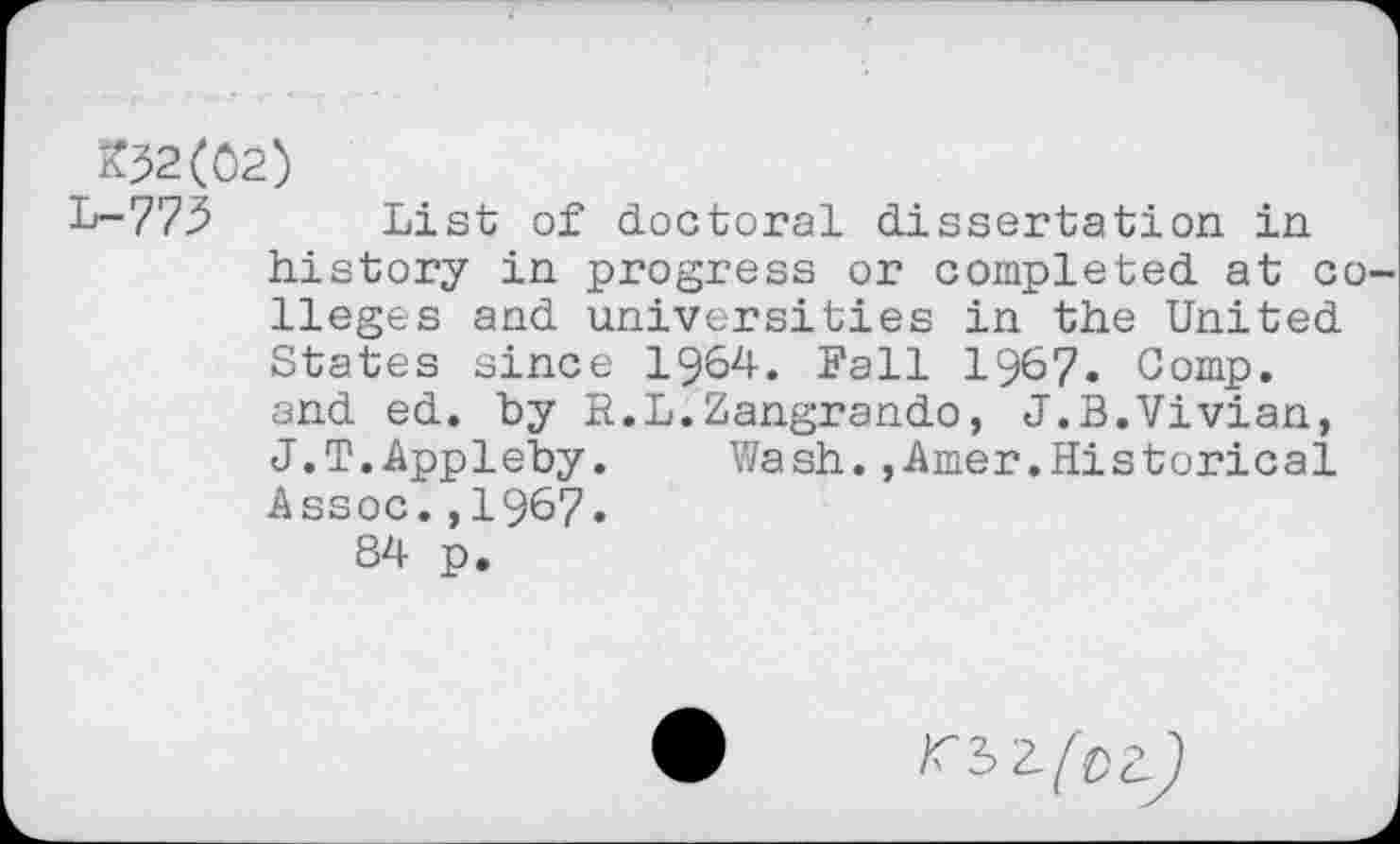 ﻿^2(02)
L-775 List of doctoral dissertation in history in progress or completed at colleges and universities in the United States since 1964. Fall 1967. Comp, and ed. by R.L.Zangrando, J.B.Vivian, J.T.Appleby.	Wash.,Amer.Historical
Assoc.,1967.
84 p.